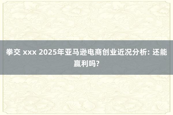 拳交 xxx 2025年亚马逊电商创业近况分析: 还能赢利吗?