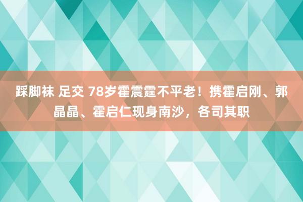 踩脚袜 足交 78岁霍震霆不平老！携霍启刚、郭晶晶、霍启仁现身南沙，各司其职