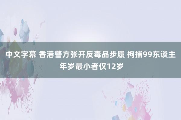 中文字幕 香港警方张开反毒品步履 拘捕99东谈主 年岁最小者仅12岁