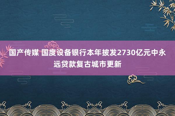 国产传媒 国度设备银行本年披发2730亿元中永远贷款复古城市更新