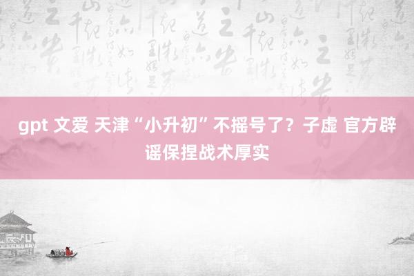 gpt 文爱 天津“小升初”不摇号了？子虚 官方辟谣保捏战术厚实