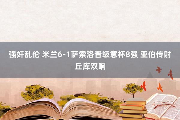 强奸乱伦 米兰6-1萨索洛晋级意杯8强 亚伯传射丘库双响