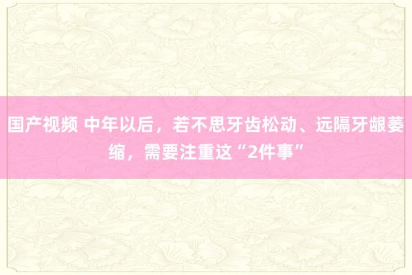 国产视频 中年以后，若不思牙齿松动、远隔牙龈萎缩，需要注重这“2件事”