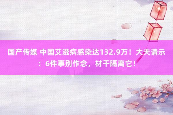 国产传媒 中国艾滋病感染达132.9万！大夫请示：6件事别作念，材干隔离它！