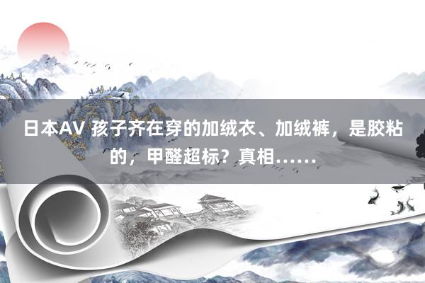 日本AV 孩子齐在穿的加绒衣、加绒裤，是胶粘的，甲醛超标？真相……