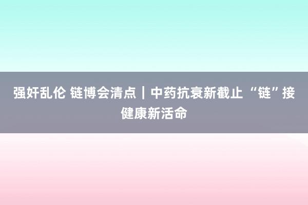 强奸乱伦 链博会清点｜中药抗衰新截止 “链”接健康新活命