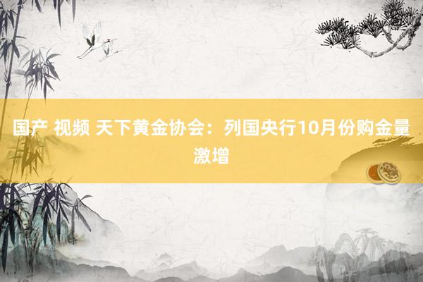 国产 视频 天下黄金协会：列国央行10月份购金量激增