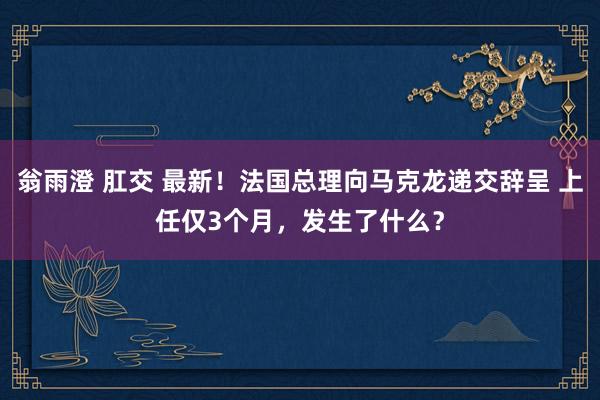 翁雨澄 肛交 最新！法国总理向马克龙递交辞呈 上任仅3个月，发生了什么？