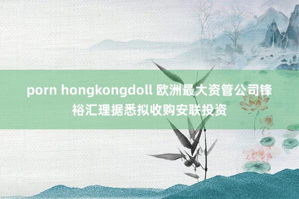 porn hongkongdoll 欧洲最大资管公司锋裕汇理据悉拟收购安联投资