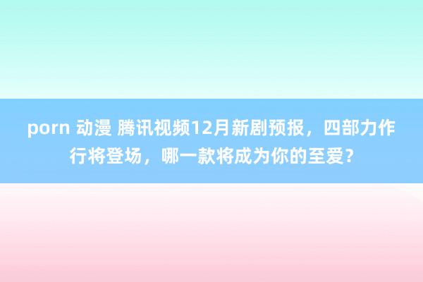 porn 动漫 腾讯视频12月新剧预报，四部力作行将登场，哪一款将成为你的至爱？