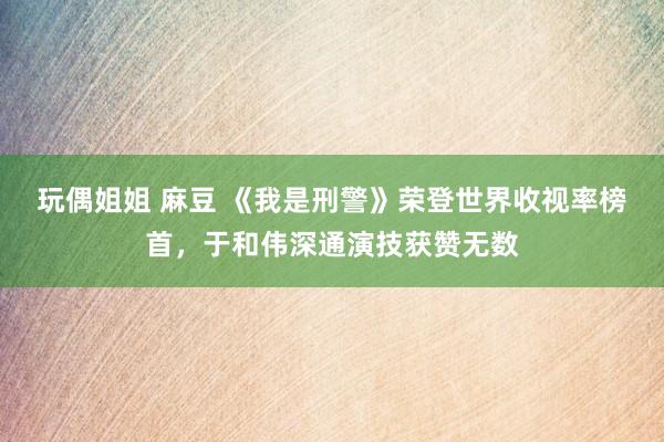 玩偶姐姐 麻豆 《我是刑警》荣登世界收视率榜首，于和伟深通演技获赞无数