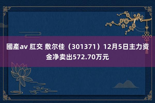 國產av 肛交 敷尔佳（301371）12月5日主力资金净卖出572.70万元