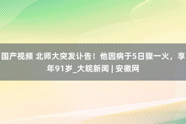 国产视频 北师大突发讣告！他因病于5日骤一火，享年91岁_大皖新闻 | 安徽网