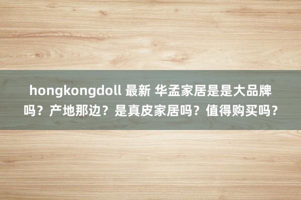 hongkongdoll 最新 华孟家居是是大品牌吗？产地那边？是真皮家居吗？值得购买吗？