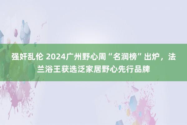 强奸乱伦 2024广州野心周“名润榜”出炉，法兰浴王获选泛家居野心先行品牌