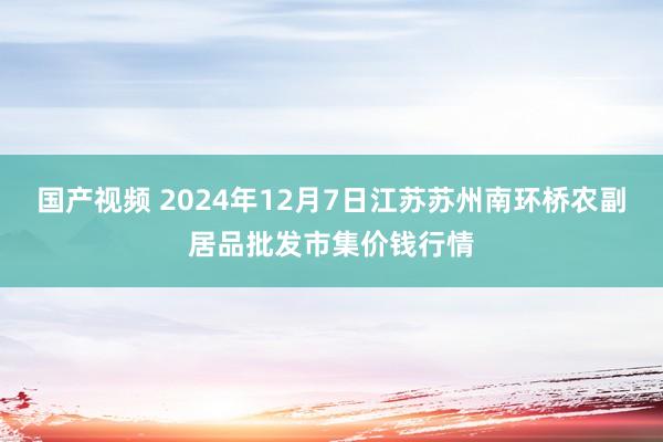 国产视频 2024年12月7日江苏苏州南环桥农副居品批发市集价钱行情