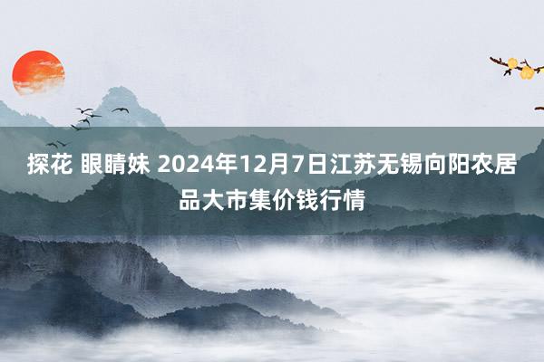 探花 眼睛妹 2024年12月7日江苏无锡向阳农居品大市集价钱行情