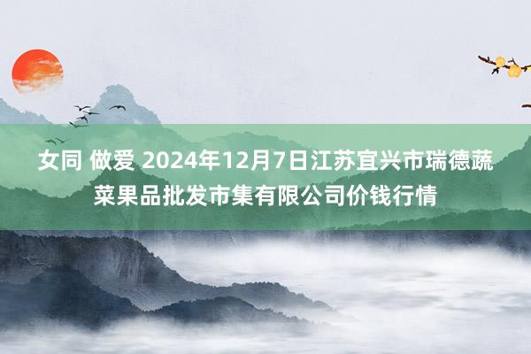 女同 做爱 2024年12月7日江苏宜兴市瑞德蔬菜果品批发市集有限公司价钱行情