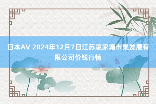 日本AV 2024年12月7日江苏凌家塘市集发展有限公司价钱行情