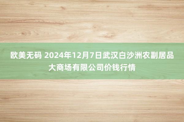 欧美无码 2024年12月7日武汉白沙洲农副居品大商场有限公司价钱行情