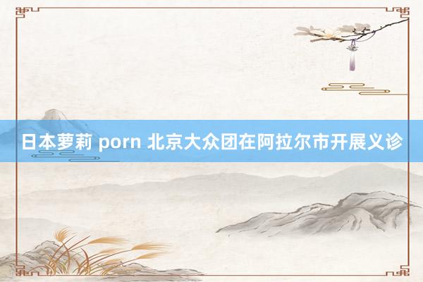 日本萝莉 porn 北京大众团在阿拉尔市开展义诊