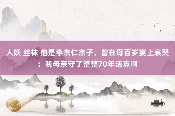 人妖 丝袜 他是李宗仁宗子，曾在母百岁宴上哀哭：我母亲守了整整70年活寡啊