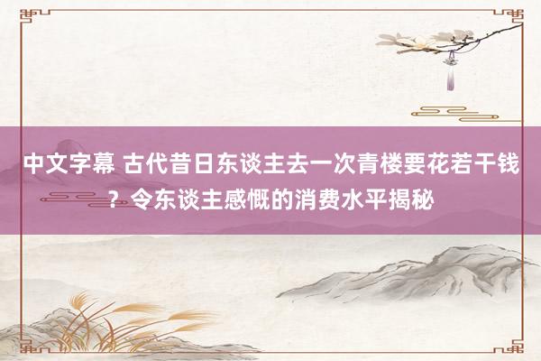 中文字幕 古代昔日东谈主去一次青楼要花若干钱？令东谈主感慨的消费水平揭秘