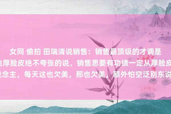 女同 偷拍 田瑞清说销售：销售最顶级的才调是刻意陶冶：1、刻意陶冶厚脸皮绝不夸张的说，销售思要有功绩一定从厚脸皮启动。脸皮薄的东说念主，每天这也欠美，那也欠美，额外怕空泛别东说念主，更怕别东说念主拒却我方。淌若再不把...