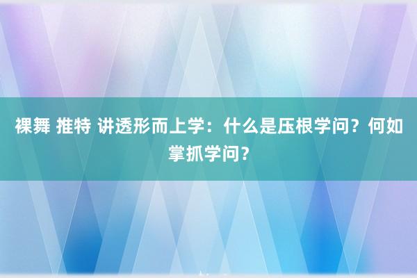 裸舞 推特 讲透形而上学：什么是压根学问？何如掌抓学问？