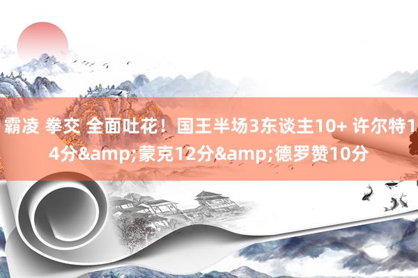 霸凌 拳交 全面吐花！国王半场3东谈主10+ 许尔特14分&蒙克12分&德罗赞10分