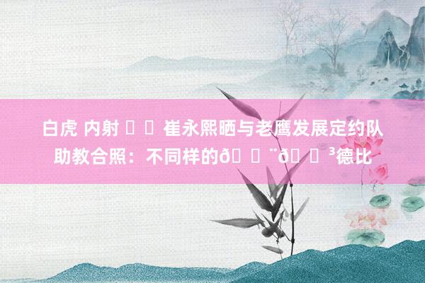 白虎 内射 ❤️崔永熙晒与老鹰发展定约队助教合照：不同样的🇨🇳德比