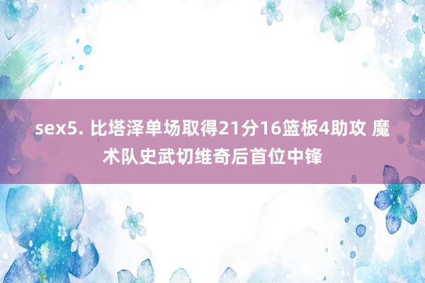 sex5. 比塔泽单场取得21分16篮板4助攻 魔术队史武切维奇后首位中锋