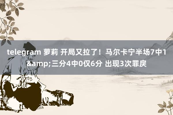 telegram 萝莉 开局又拉了！马尔卡宁半场7中1&三分4中0仅6分 出现3次罪戾