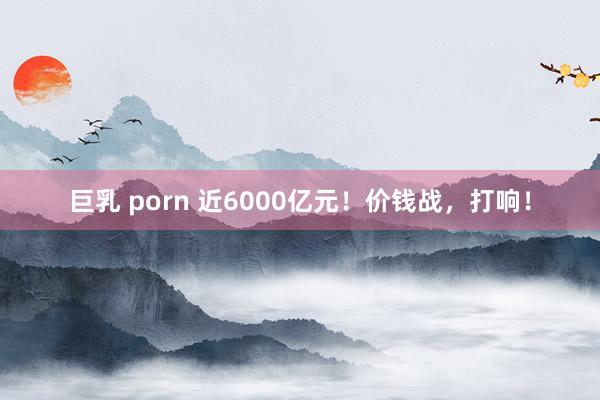 巨乳 porn 近6000亿元！价钱战，打响！