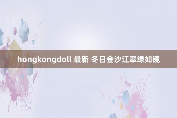 hongkongdoll 最新 冬日金沙江翠绿如镜