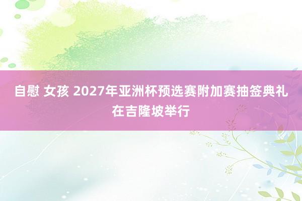 自慰 女孩 2027年亚洲杯预选赛附加赛抽签典礼在吉隆坡举行