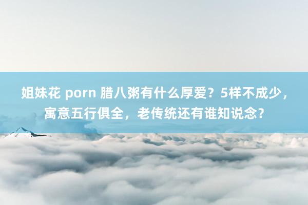 姐妹花 porn 腊八粥有什么厚爱？5样不成少，寓意五行俱全，老传统还有谁知说念？