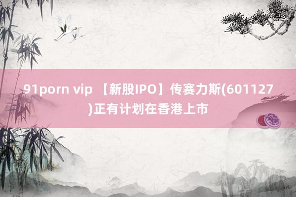 91porn vip 【新股IPO】传赛力斯(601127)正有计划在香港上市