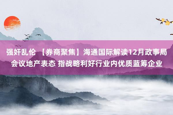 强奸乱伦 【券商聚焦】海通国际解读12月政事局会议地产表态 指战略利好行业内优质蓝筹企业