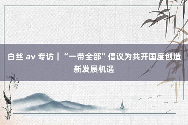 白丝 av 专访｜“一带全部”倡议为共开国度创造新发展机遇