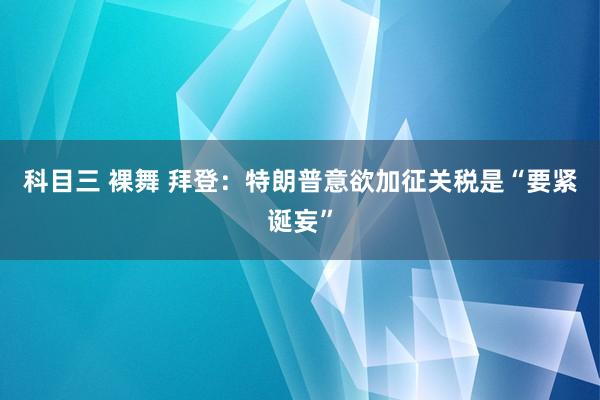 科目三 裸舞 拜登：特朗普意欲加征关税是“要紧诞妄”