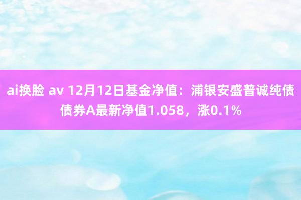 ai换脸 av 12月12日基金净值：浦银安盛普诚纯债债券A最新净值1.058，涨0.1%