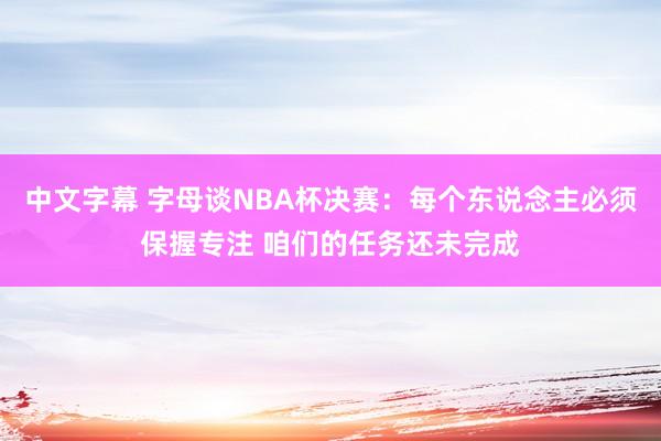 中文字幕 字母谈NBA杯决赛：每个东说念主必须保握专注 咱们的任务还未完成