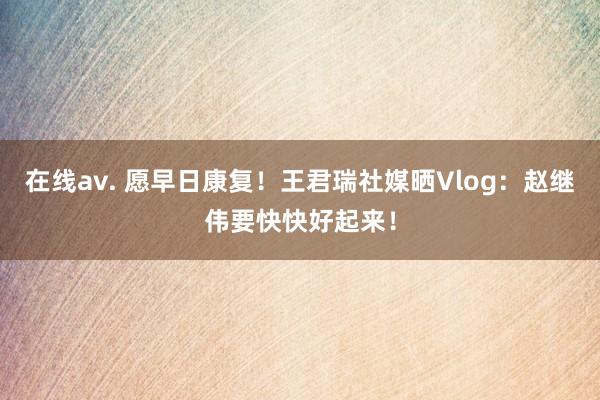 在线av. 愿早日康复！王君瑞社媒晒Vlog：赵继伟要快快好起来！