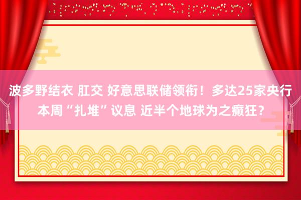 波多野结衣 肛交 好意思联储领衔！多达25家央行本周“扎堆”议息 近半个地球为之癫狂？