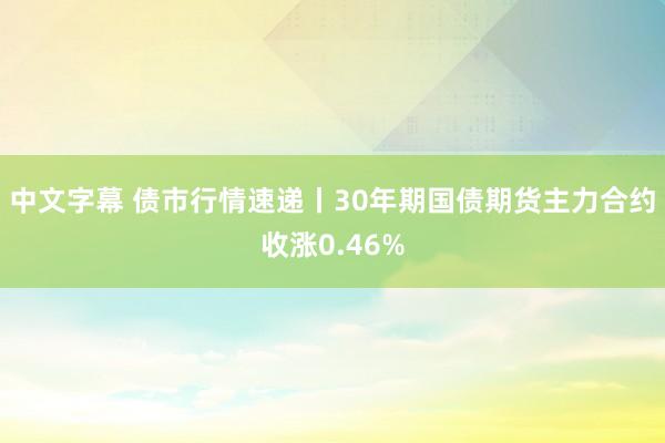 中文字幕 债市行情速递丨30年期国债期货主力合约收涨0.46%