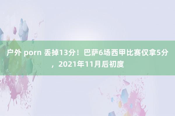 户外 porn 丢掉13分！巴萨6场西甲比赛仅拿5分，2021年11月后初度