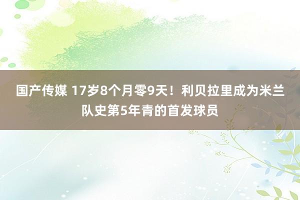 国产传媒 17岁8个月零9天！利贝拉里成为米兰队史第5年青的首发球员