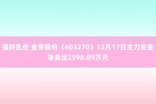 强奸乱伦 金帝股份（603270）12月17日主力资金净卖出2598.89万元