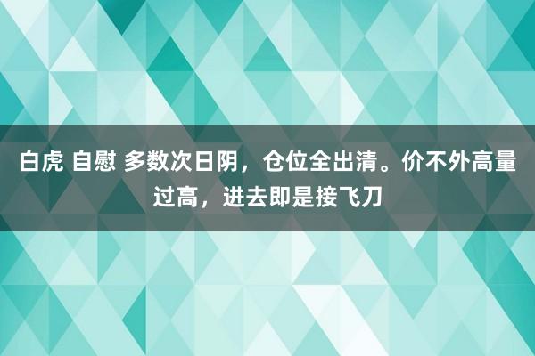 白虎 自慰 多数次日阴，仓位全出清。价不外高量过高，进去即是接飞刀